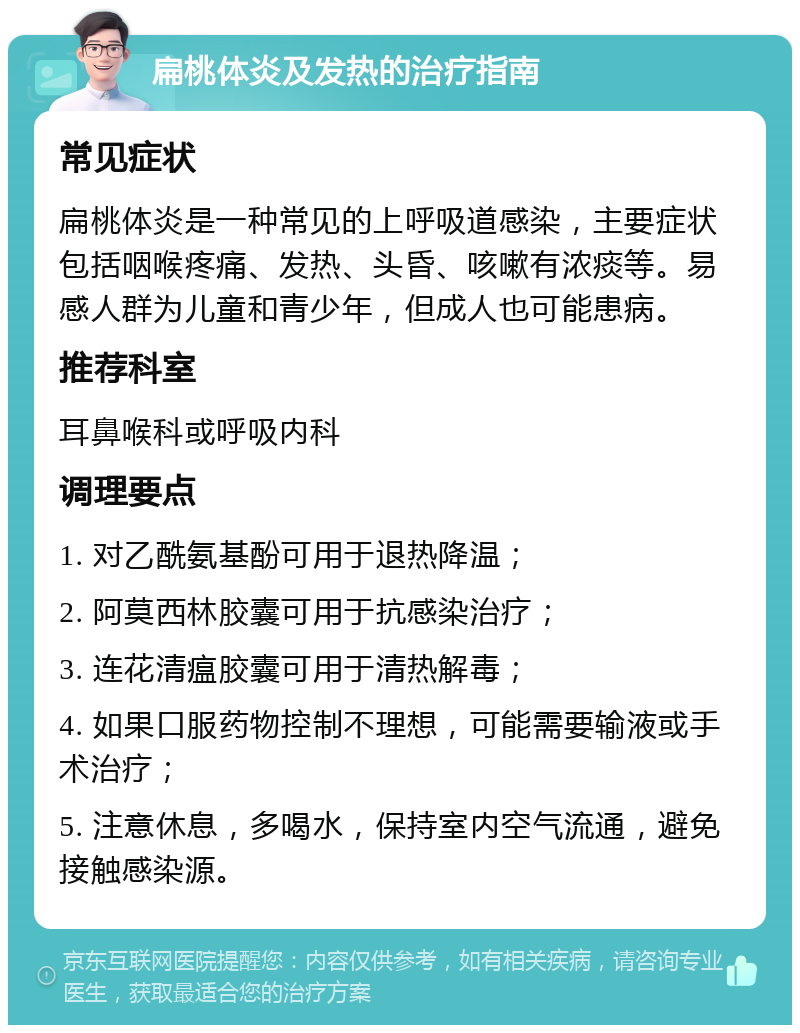 扁桃体炎及发热的治疗指南 常见症状 扁桃体炎是一种常见的上呼吸道感染，主要症状包括咽喉疼痛、发热、头昏、咳嗽有浓痰等。易感人群为儿童和青少年，但成人也可能患病。 推荐科室 耳鼻喉科或呼吸内科 调理要点 1. 对乙酰氨基酚可用于退热降温； 2. 阿莫西林胶囊可用于抗感染治疗； 3. 连花清瘟胶囊可用于清热解毒； 4. 如果口服药物控制不理想，可能需要输液或手术治疗； 5. 注意休息，多喝水，保持室内空气流通，避免接触感染源。