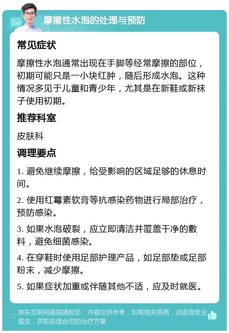 摩擦性水泡的处理与预防 常见症状 摩擦性水泡通常出现在手脚等经常摩擦的部位，初期可能只是一小块红肿，随后形成水泡。这种情况多见于儿童和青少年，尤其是在新鞋或新袜子使用初期。 推荐科室 皮肤科 调理要点 1. 避免继续摩擦，给受影响的区域足够的休息时间。 2. 使用红霉素软膏等抗感染药物进行局部治疗，预防感染。 3. 如果水泡破裂，应立即清洁并覆盖干净的敷料，避免细菌感染。 4. 在穿鞋时使用足部护理产品，如足部垫或足部粉末，减少摩擦。 5. 如果症状加重或伴随其他不适，应及时就医。