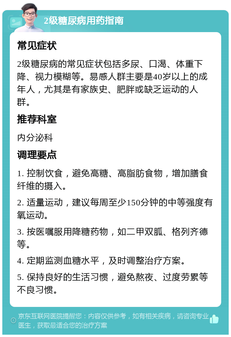 2级糖尿病用药指南 常见症状 2级糖尿病的常见症状包括多尿、口渴、体重下降、视力模糊等。易感人群主要是40岁以上的成年人，尤其是有家族史、肥胖或缺乏运动的人群。 推荐科室 内分泌科 调理要点 1. 控制饮食，避免高糖、高脂肪食物，增加膳食纤维的摄入。 2. 适量运动，建议每周至少150分钟的中等强度有氧运动。 3. 按医嘱服用降糖药物，如二甲双胍、格列齐德等。 4. 定期监测血糖水平，及时调整治疗方案。 5. 保持良好的生活习惯，避免熬夜、过度劳累等不良习惯。