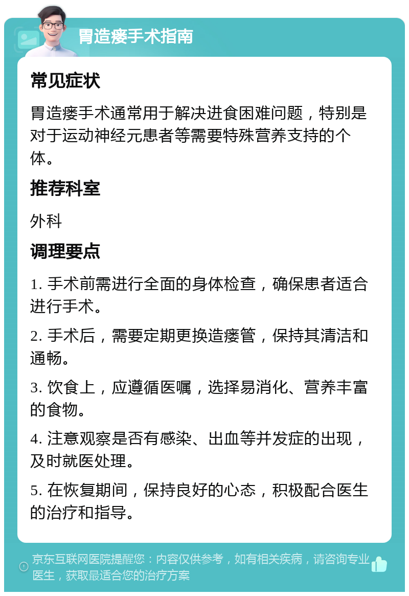 胃造瘘手术指南 常见症状 胃造瘘手术通常用于解决进食困难问题，特别是对于运动神经元患者等需要特殊营养支持的个体。 推荐科室 外科 调理要点 1. 手术前需进行全面的身体检查，确保患者适合进行手术。 2. 手术后，需要定期更换造瘘管，保持其清洁和通畅。 3. 饮食上，应遵循医嘱，选择易消化、营养丰富的食物。 4. 注意观察是否有感染、出血等并发症的出现，及时就医处理。 5. 在恢复期间，保持良好的心态，积极配合医生的治疗和指导。