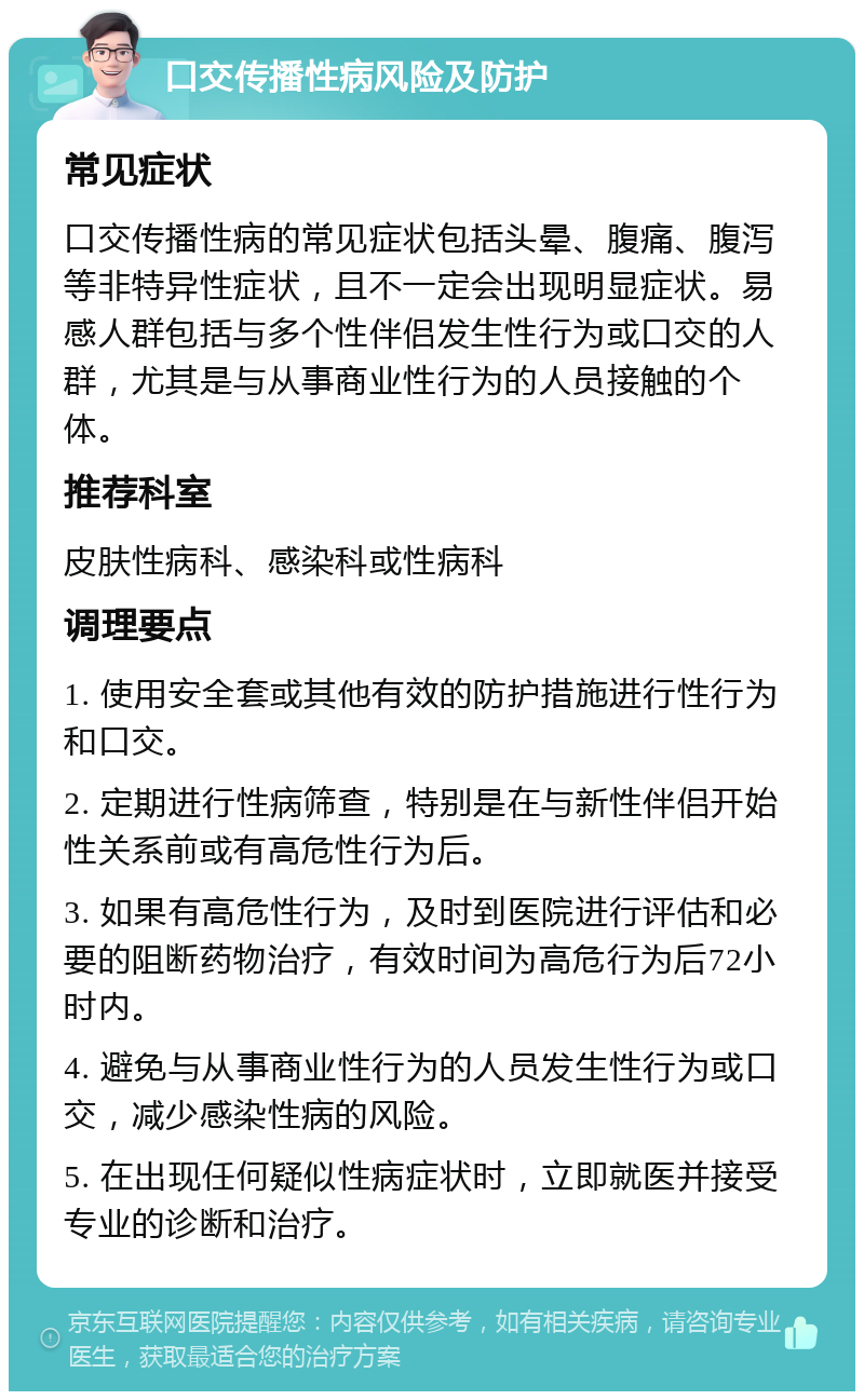 口交传播性病风险及防护 常见症状 口交传播性病的常见症状包括头晕、腹痛、腹泻等非特异性症状，且不一定会出现明显症状。易感人群包括与多个性伴侣发生性行为或口交的人群，尤其是与从事商业性行为的人员接触的个体。 推荐科室 皮肤性病科、感染科或性病科 调理要点 1. 使用安全套或其他有效的防护措施进行性行为和口交。 2. 定期进行性病筛查，特别是在与新性伴侣开始性关系前或有高危性行为后。 3. 如果有高危性行为，及时到医院进行评估和必要的阻断药物治疗，有效时间为高危行为后72小时内。 4. 避免与从事商业性行为的人员发生性行为或口交，减少感染性病的风险。 5. 在出现任何疑似性病症状时，立即就医并接受专业的诊断和治疗。