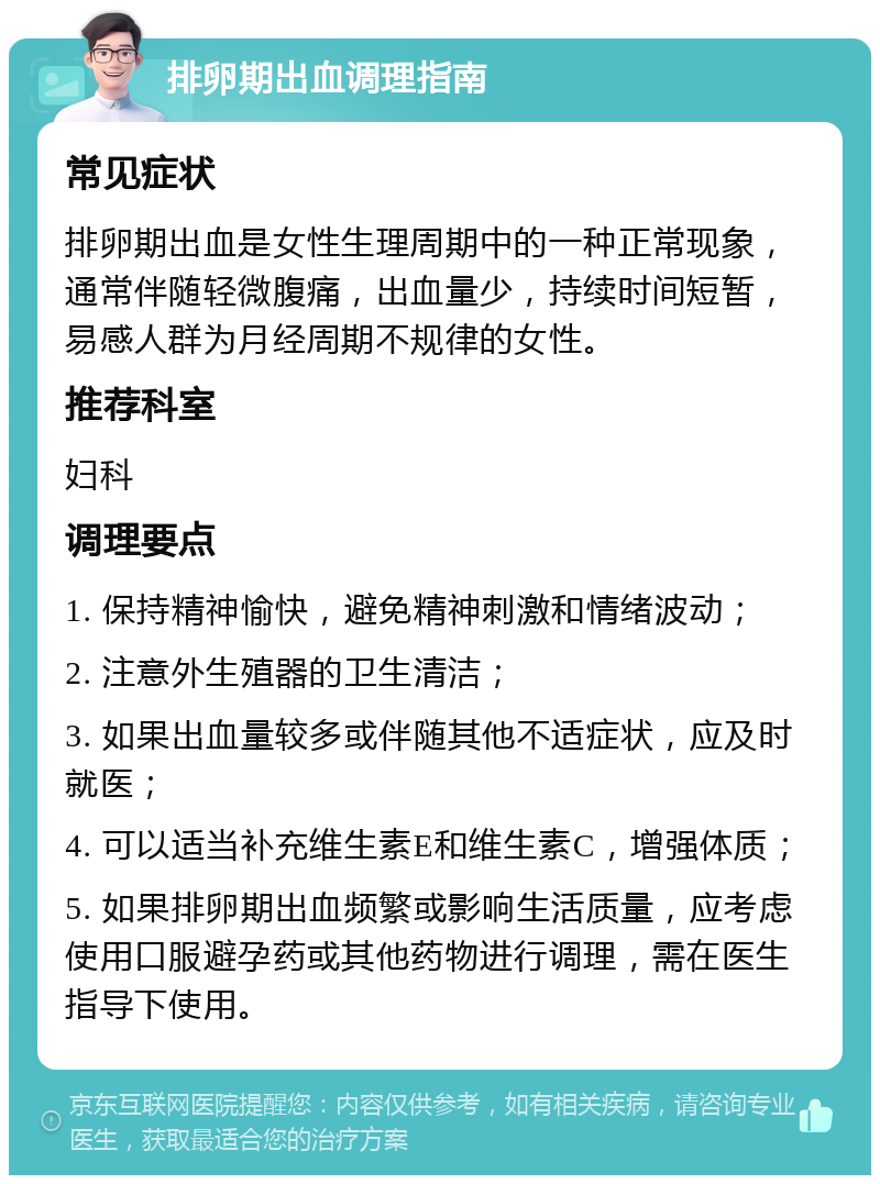 排卵期出血调理指南 常见症状 排卵期出血是女性生理周期中的一种正常现象，通常伴随轻微腹痛，出血量少，持续时间短暂，易感人群为月经周期不规律的女性。 推荐科室 妇科 调理要点 1. 保持精神愉快，避免精神刺激和情绪波动； 2. 注意外生殖器的卫生清洁； 3. 如果出血量较多或伴随其他不适症状，应及时就医； 4. 可以适当补充维生素E和维生素C，增强体质； 5. 如果排卵期出血频繁或影响生活质量，应考虑使用口服避孕药或其他药物进行调理，需在医生指导下使用。