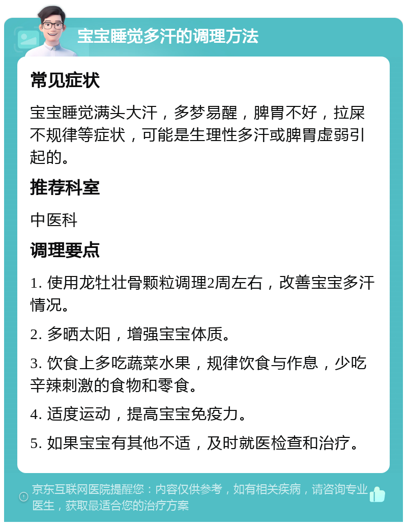 宝宝睡觉多汗的调理方法 常见症状 宝宝睡觉满头大汗，多梦易醒，脾胃不好，拉屎不规律等症状，可能是生理性多汗或脾胃虚弱引起的。 推荐科室 中医科 调理要点 1. 使用龙牡壮骨颗粒调理2周左右，改善宝宝多汗情况。 2. 多晒太阳，增强宝宝体质。 3. 饮食上多吃蔬菜水果，规律饮食与作息，少吃辛辣刺激的食物和零食。 4. 适度运动，提高宝宝免疫力。 5. 如果宝宝有其他不适，及时就医检查和治疗。