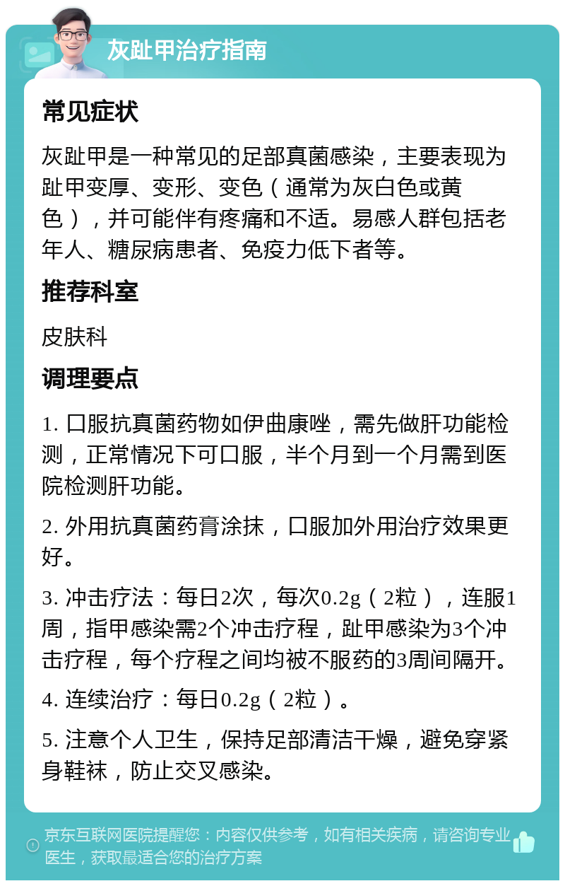 灰趾甲治疗指南 常见症状 灰趾甲是一种常见的足部真菌感染，主要表现为趾甲变厚、变形、变色（通常为灰白色或黄色），并可能伴有疼痛和不适。易感人群包括老年人、糖尿病患者、免疫力低下者等。 推荐科室 皮肤科 调理要点 1. 口服抗真菌药物如伊曲康唑，需先做肝功能检测，正常情况下可口服，半个月到一个月需到医院检测肝功能。 2. 外用抗真菌药膏涂抹，口服加外用治疗效果更好。 3. 冲击疗法：每日2次，每次0.2g（2粒），连服1周，指甲感染需2个冲击疗程，趾甲感染为3个冲击疗程，每个疗程之间均被不服药的3周间隔开。 4. 连续治疗：每日0.2g（2粒）。 5. 注意个人卫生，保持足部清洁干燥，避免穿紧身鞋袜，防止交叉感染。