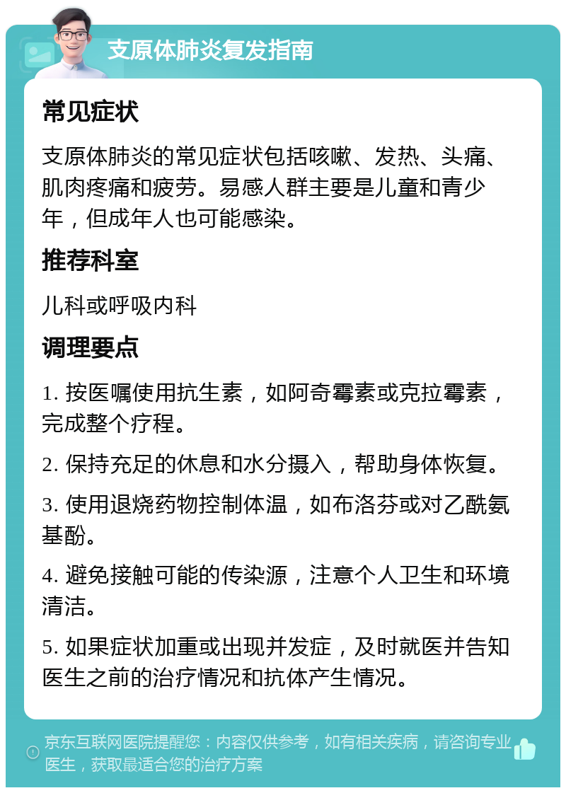 支原体肺炎复发指南 常见症状 支原体肺炎的常见症状包括咳嗽、发热、头痛、肌肉疼痛和疲劳。易感人群主要是儿童和青少年，但成年人也可能感染。 推荐科室 儿科或呼吸内科 调理要点 1. 按医嘱使用抗生素，如阿奇霉素或克拉霉素，完成整个疗程。 2. 保持充足的休息和水分摄入，帮助身体恢复。 3. 使用退烧药物控制体温，如布洛芬或对乙酰氨基酚。 4. 避免接触可能的传染源，注意个人卫生和环境清洁。 5. 如果症状加重或出现并发症，及时就医并告知医生之前的治疗情况和抗体产生情况。