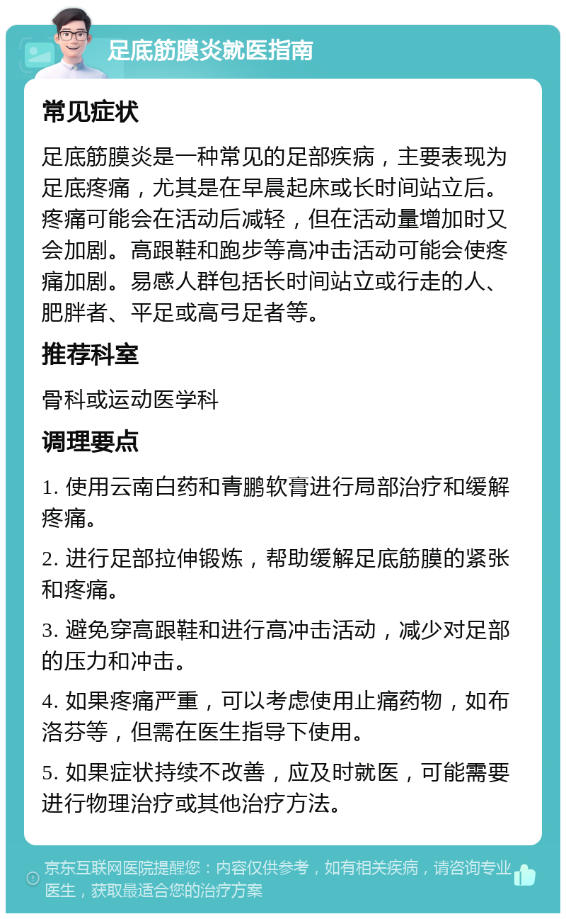 足底筋膜炎就医指南 常见症状 足底筋膜炎是一种常见的足部疾病，主要表现为足底疼痛，尤其是在早晨起床或长时间站立后。疼痛可能会在活动后减轻，但在活动量增加时又会加剧。高跟鞋和跑步等高冲击活动可能会使疼痛加剧。易感人群包括长时间站立或行走的人、肥胖者、平足或高弓足者等。 推荐科室 骨科或运动医学科 调理要点 1. 使用云南白药和青鹏软膏进行局部治疗和缓解疼痛。 2. 进行足部拉伸锻炼，帮助缓解足底筋膜的紧张和疼痛。 3. 避免穿高跟鞋和进行高冲击活动，减少对足部的压力和冲击。 4. 如果疼痛严重，可以考虑使用止痛药物，如布洛芬等，但需在医生指导下使用。 5. 如果症状持续不改善，应及时就医，可能需要进行物理治疗或其他治疗方法。