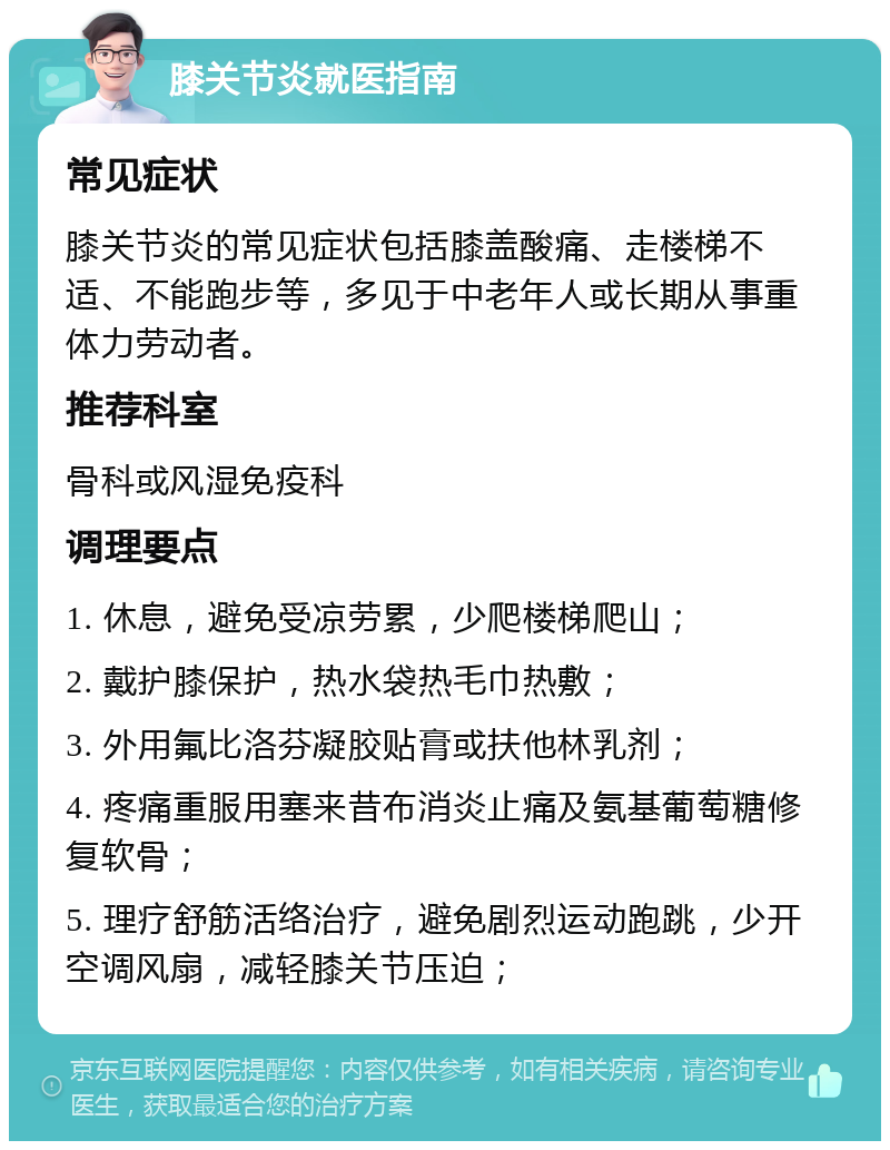 膝关节炎就医指南 常见症状 膝关节炎的常见症状包括膝盖酸痛、走楼梯不适、不能跑步等，多见于中老年人或长期从事重体力劳动者。 推荐科室 骨科或风湿免疫科 调理要点 1. 休息，避免受凉劳累，少爬楼梯爬山； 2. 戴护膝保护，热水袋热毛巾热敷； 3. 外用氟比洛芬凝胶贴膏或扶他林乳剂； 4. 疼痛重服用塞来昔布消炎止痛及氨基葡萄糖修复软骨； 5. 理疗舒筋活络治疗，避免剧烈运动跑跳，少开空调风扇，减轻膝关节压迫；