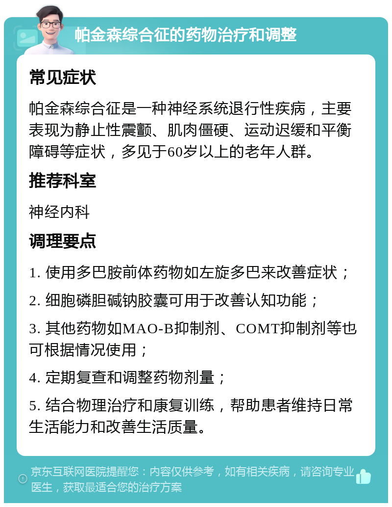 帕金森综合征的药物治疗和调整 常见症状 帕金森综合征是一种神经系统退行性疾病，主要表现为静止性震颤、肌肉僵硬、运动迟缓和平衡障碍等症状，多见于60岁以上的老年人群。 推荐科室 神经内科 调理要点 1. 使用多巴胺前体药物如左旋多巴来改善症状； 2. 细胞磷胆碱钠胶囊可用于改善认知功能； 3. 其他药物如MAO-B抑制剂、COMT抑制剂等也可根据情况使用； 4. 定期复查和调整药物剂量； 5. 结合物理治疗和康复训练，帮助患者维持日常生活能力和改善生活质量。