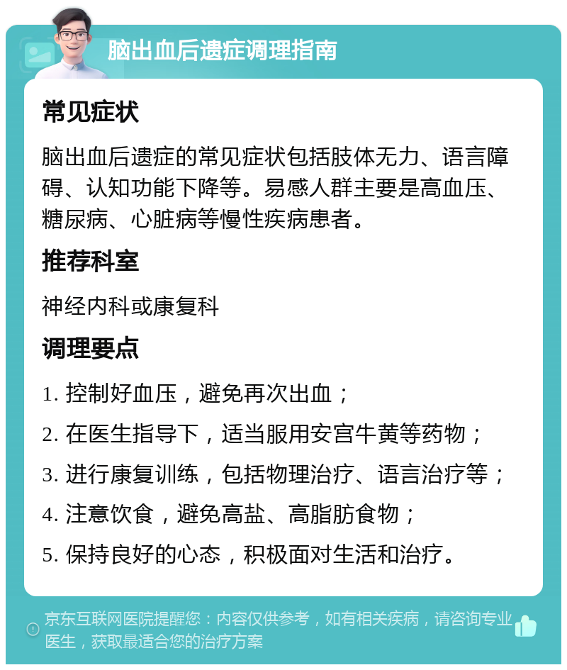 脑出血后遗症调理指南 常见症状 脑出血后遗症的常见症状包括肢体无力、语言障碍、认知功能下降等。易感人群主要是高血压、糖尿病、心脏病等慢性疾病患者。 推荐科室 神经内科或康复科 调理要点 1. 控制好血压，避免再次出血； 2. 在医生指导下，适当服用安宫牛黄等药物； 3. 进行康复训练，包括物理治疗、语言治疗等； 4. 注意饮食，避免高盐、高脂肪食物； 5. 保持良好的心态，积极面对生活和治疗。