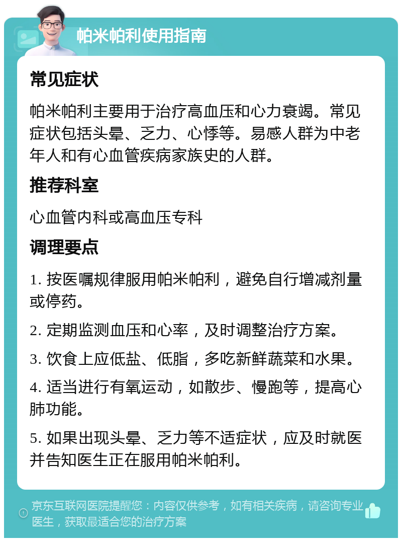 帕米帕利使用指南 常见症状 帕米帕利主要用于治疗高血压和心力衰竭。常见症状包括头晕、乏力、心悸等。易感人群为中老年人和有心血管疾病家族史的人群。 推荐科室 心血管内科或高血压专科 调理要点 1. 按医嘱规律服用帕米帕利，避免自行增减剂量或停药。 2. 定期监测血压和心率，及时调整治疗方案。 3. 饮食上应低盐、低脂，多吃新鲜蔬菜和水果。 4. 适当进行有氧运动，如散步、慢跑等，提高心肺功能。 5. 如果出现头晕、乏力等不适症状，应及时就医并告知医生正在服用帕米帕利。