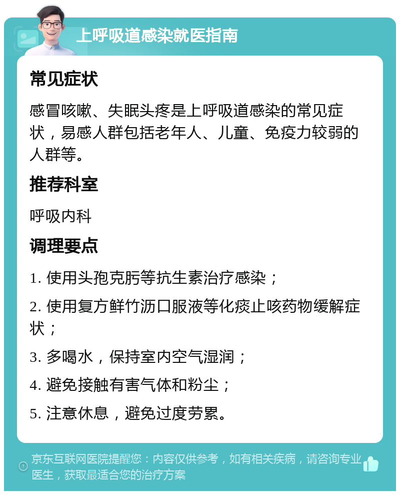 上呼吸道感染就医指南 常见症状 感冒咳嗽、失眠头疼是上呼吸道感染的常见症状，易感人群包括老年人、儿童、免疫力较弱的人群等。 推荐科室 呼吸内科 调理要点 1. 使用头孢克肟等抗生素治疗感染； 2. 使用复方鲜竹沥口服液等化痰止咳药物缓解症状； 3. 多喝水，保持室内空气湿润； 4. 避免接触有害气体和粉尘； 5. 注意休息，避免过度劳累。