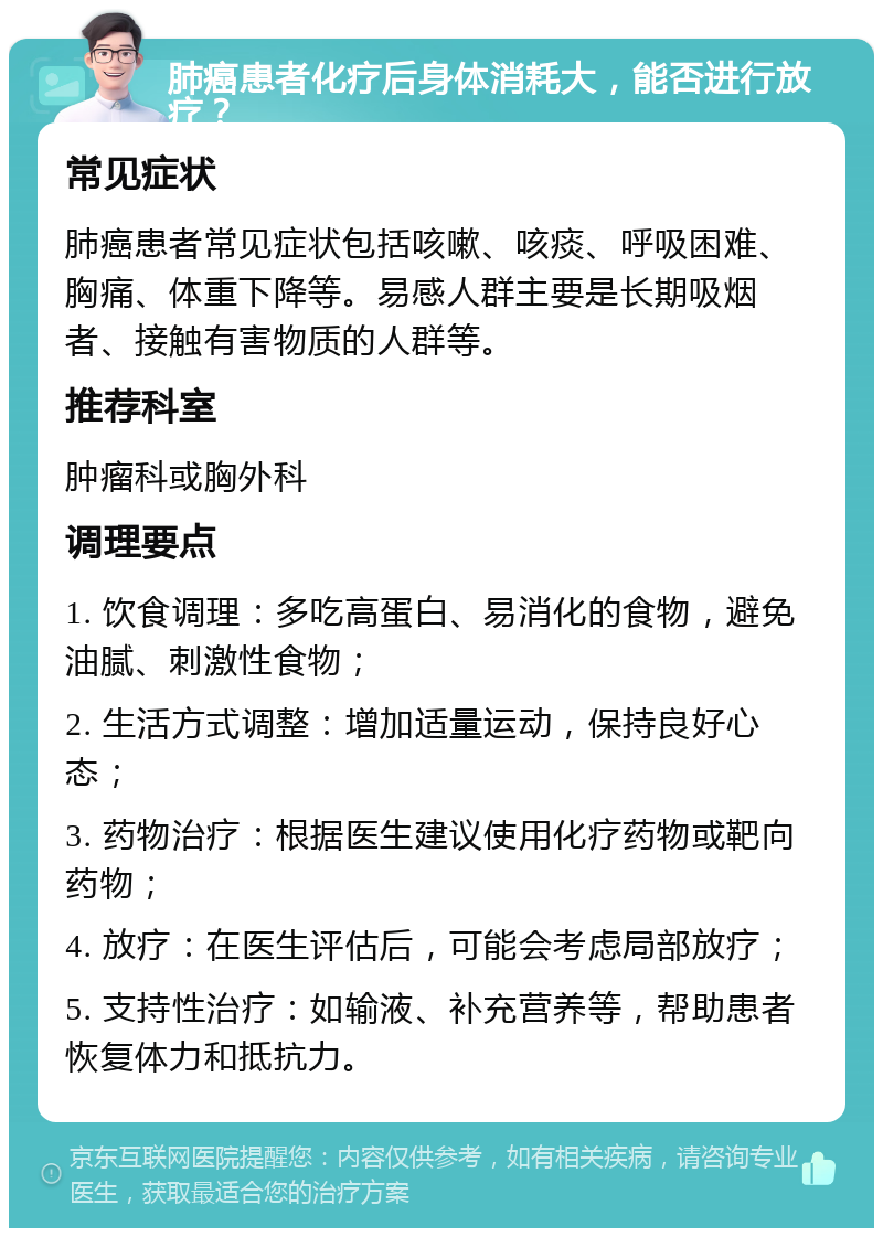 肺癌患者化疗后身体消耗大，能否进行放疗？ 常见症状 肺癌患者常见症状包括咳嗽、咳痰、呼吸困难、胸痛、体重下降等。易感人群主要是长期吸烟者、接触有害物质的人群等。 推荐科室 肿瘤科或胸外科 调理要点 1. 饮食调理：多吃高蛋白、易消化的食物，避免油腻、刺激性食物； 2. 生活方式调整：增加适量运动，保持良好心态； 3. 药物治疗：根据医生建议使用化疗药物或靶向药物； 4. 放疗：在医生评估后，可能会考虑局部放疗； 5. 支持性治疗：如输液、补充营养等，帮助患者恢复体力和抵抗力。