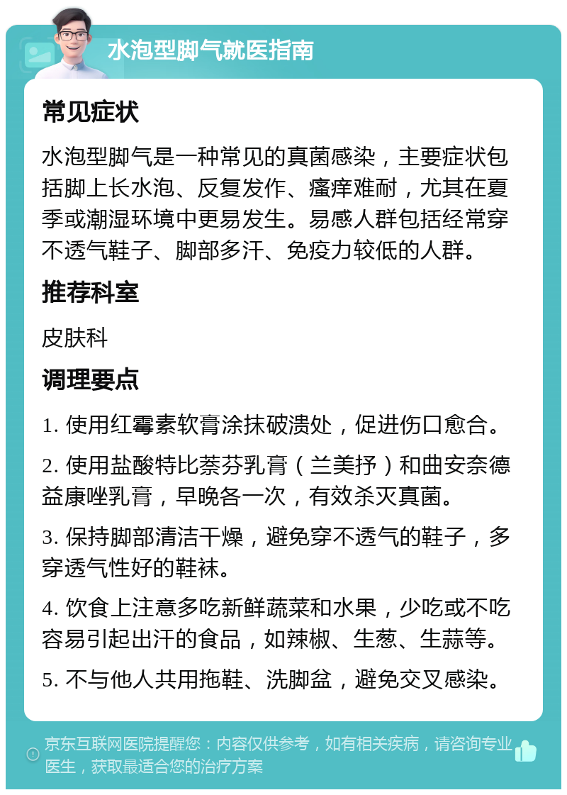 水泡型脚气就医指南 常见症状 水泡型脚气是一种常见的真菌感染，主要症状包括脚上长水泡、反复发作、瘙痒难耐，尤其在夏季或潮湿环境中更易发生。易感人群包括经常穿不透气鞋子、脚部多汗、免疫力较低的人群。 推荐科室 皮肤科 调理要点 1. 使用红霉素软膏涂抹破溃处，促进伤口愈合。 2. 使用盐酸特比萘芬乳膏（兰美抒）和曲安奈德益康唑乳膏，早晚各一次，有效杀灭真菌。 3. 保持脚部清洁干燥，避免穿不透气的鞋子，多穿透气性好的鞋袜。 4. 饮食上注意多吃新鲜蔬菜和水果，少吃或不吃容易引起出汗的食品，如辣椒、生葱、生蒜等。 5. 不与他人共用拖鞋、洗脚盆，避免交叉感染。