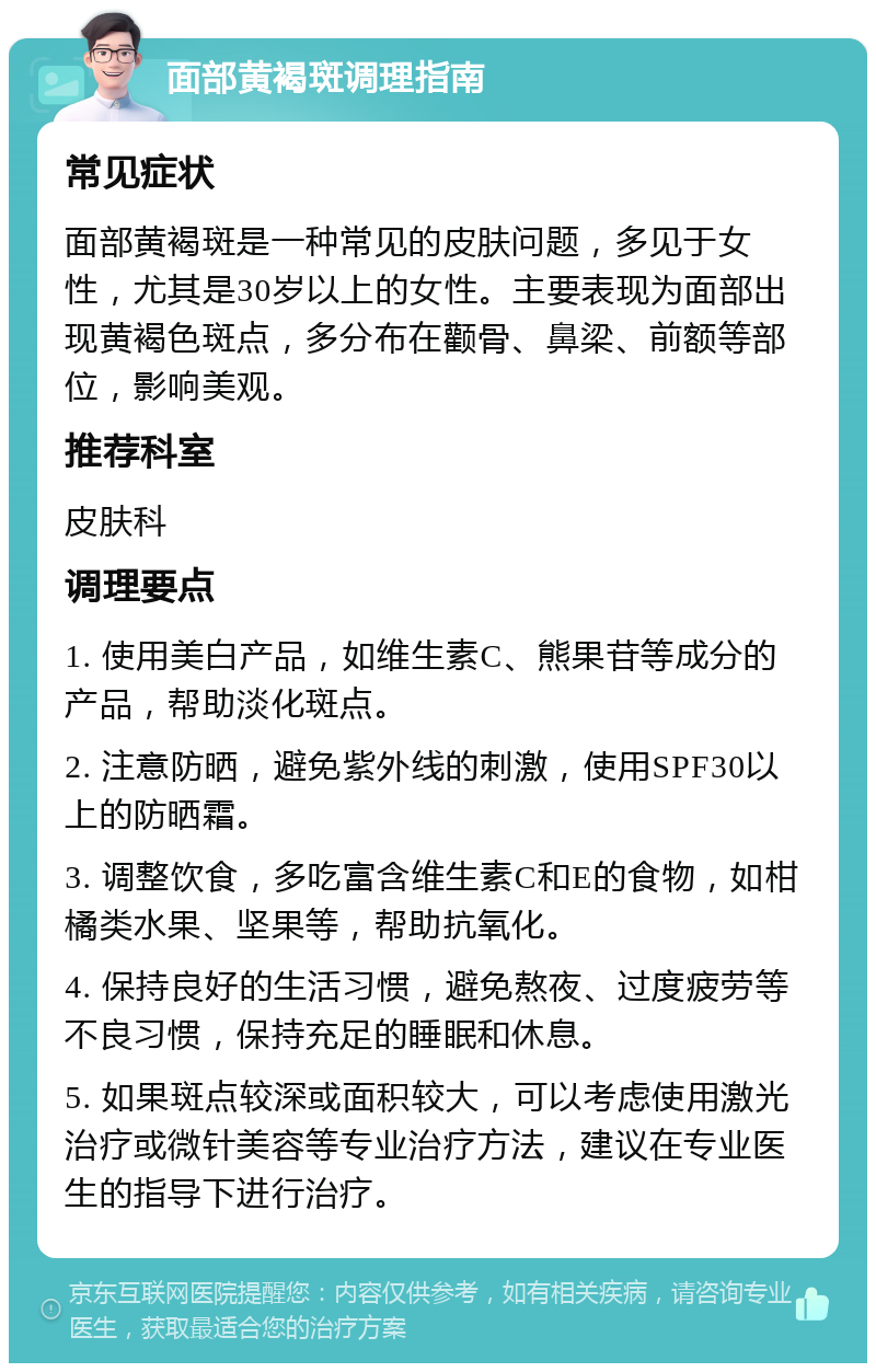 面部黄褐斑调理指南 常见症状 面部黄褐斑是一种常见的皮肤问题，多见于女性，尤其是30岁以上的女性。主要表现为面部出现黄褐色斑点，多分布在颧骨、鼻梁、前额等部位，影响美观。 推荐科室 皮肤科 调理要点 1. 使用美白产品，如维生素C、熊果苷等成分的产品，帮助淡化斑点。 2. 注意防晒，避免紫外线的刺激，使用SPF30以上的防晒霜。 3. 调整饮食，多吃富含维生素C和E的食物，如柑橘类水果、坚果等，帮助抗氧化。 4. 保持良好的生活习惯，避免熬夜、过度疲劳等不良习惯，保持充足的睡眠和休息。 5. 如果斑点较深或面积较大，可以考虑使用激光治疗或微针美容等专业治疗方法，建议在专业医生的指导下进行治疗。