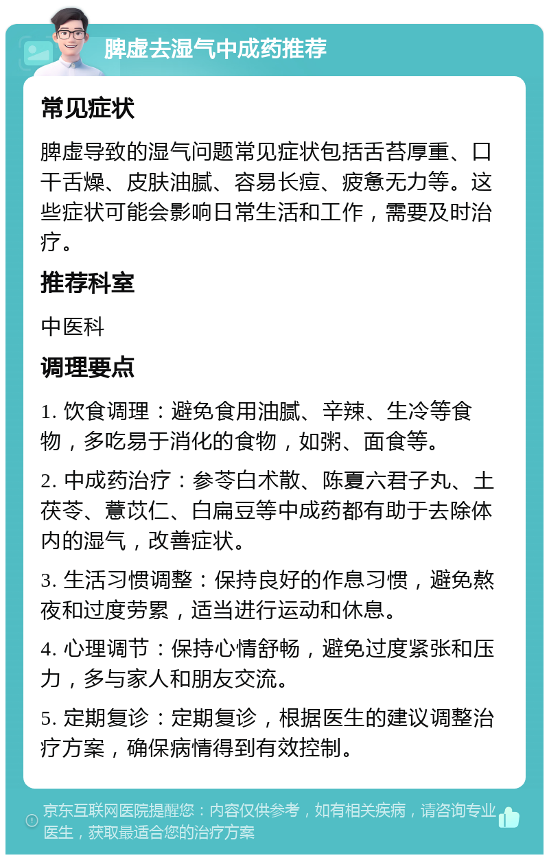 脾虚去湿气中成药推荐 常见症状 脾虚导致的湿气问题常见症状包括舌苔厚重、口干舌燥、皮肤油腻、容易长痘、疲惫无力等。这些症状可能会影响日常生活和工作，需要及时治疗。 推荐科室 中医科 调理要点 1. 饮食调理：避免食用油腻、辛辣、生冷等食物，多吃易于消化的食物，如粥、面食等。 2. 中成药治疗：参苓白术散、陈夏六君子丸、土茯苓、薏苡仁、白扁豆等中成药都有助于去除体内的湿气，改善症状。 3. 生活习惯调整：保持良好的作息习惯，避免熬夜和过度劳累，适当进行运动和休息。 4. 心理调节：保持心情舒畅，避免过度紧张和压力，多与家人和朋友交流。 5. 定期复诊：定期复诊，根据医生的建议调整治疗方案，确保病情得到有效控制。