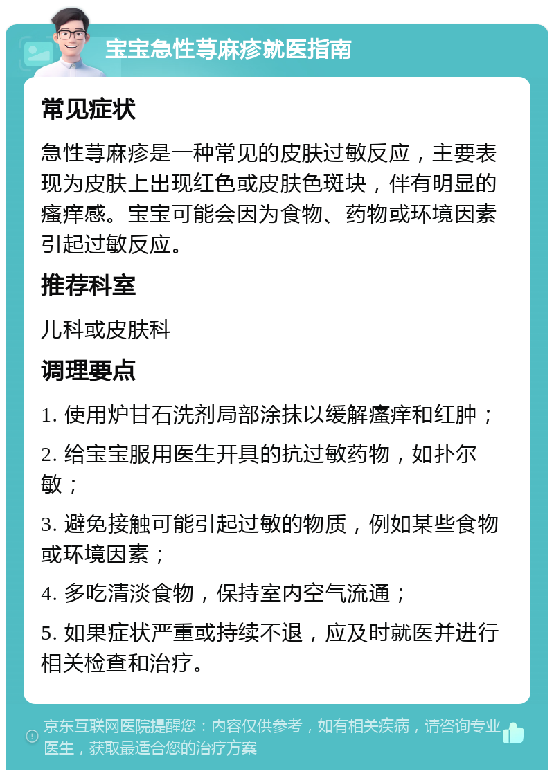 宝宝急性荨麻疹就医指南 常见症状 急性荨麻疹是一种常见的皮肤过敏反应，主要表现为皮肤上出现红色或皮肤色斑块，伴有明显的瘙痒感。宝宝可能会因为食物、药物或环境因素引起过敏反应。 推荐科室 儿科或皮肤科 调理要点 1. 使用炉甘石洗剂局部涂抹以缓解瘙痒和红肿； 2. 给宝宝服用医生开具的抗过敏药物，如扑尔敏； 3. 避免接触可能引起过敏的物质，例如某些食物或环境因素； 4. 多吃清淡食物，保持室内空气流通； 5. 如果症状严重或持续不退，应及时就医并进行相关检查和治疗。