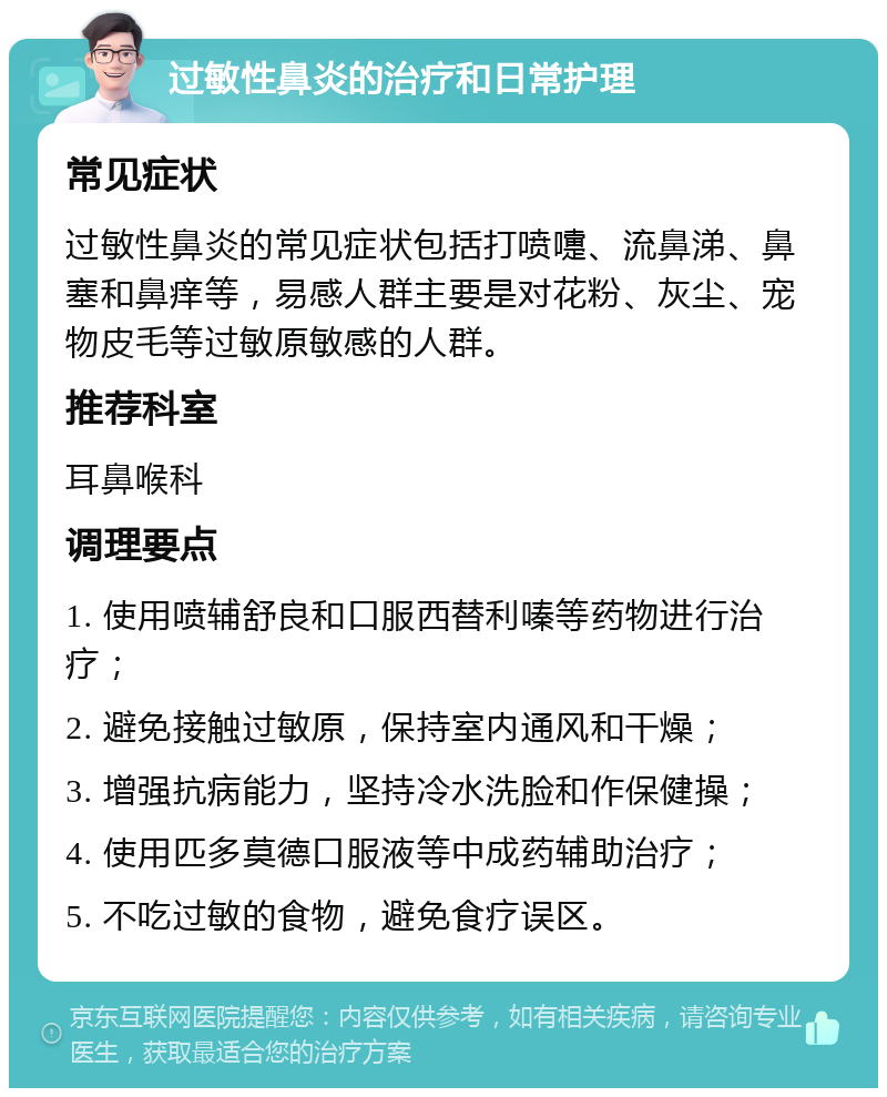 过敏性鼻炎的治疗和日常护理 常见症状 过敏性鼻炎的常见症状包括打喷嚏、流鼻涕、鼻塞和鼻痒等，易感人群主要是对花粉、灰尘、宠物皮毛等过敏原敏感的人群。 推荐科室 耳鼻喉科 调理要点 1. 使用喷辅舒良和口服西替利嗪等药物进行治疗； 2. 避免接触过敏原，保持室内通风和干燥； 3. 增强抗病能力，坚持冷水洗脸和作保健操； 4. 使用匹多莫德口服液等中成药辅助治疗； 5. 不吃过敏的食物，避免食疗误区。