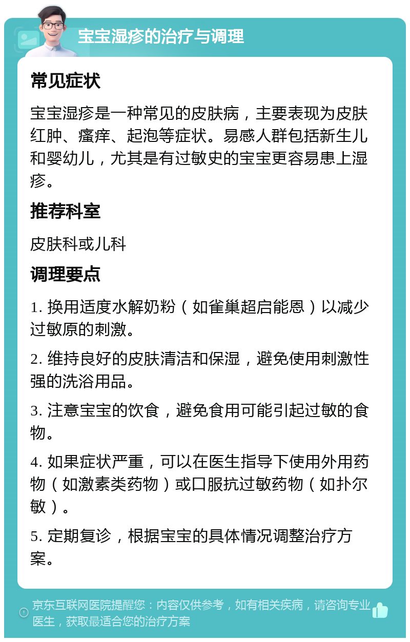 宝宝湿疹的治疗与调理 常见症状 宝宝湿疹是一种常见的皮肤病，主要表现为皮肤红肿、瘙痒、起泡等症状。易感人群包括新生儿和婴幼儿，尤其是有过敏史的宝宝更容易患上湿疹。 推荐科室 皮肤科或儿科 调理要点 1. 换用适度水解奶粉（如雀巢超启能恩）以减少过敏原的刺激。 2. 维持良好的皮肤清洁和保湿，避免使用刺激性强的洗浴用品。 3. 注意宝宝的饮食，避免食用可能引起过敏的食物。 4. 如果症状严重，可以在医生指导下使用外用药物（如激素类药物）或口服抗过敏药物（如扑尔敏）。 5. 定期复诊，根据宝宝的具体情况调整治疗方案。