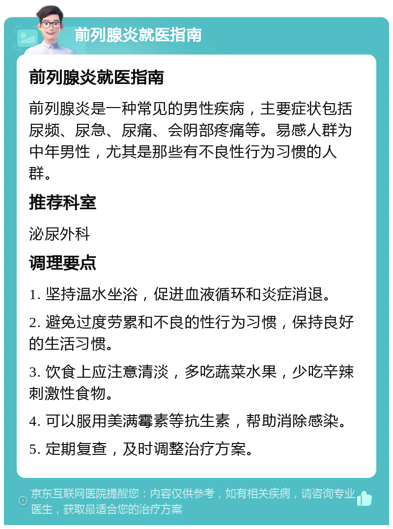 前列腺炎就医指南 前列腺炎就医指南 前列腺炎是一种常见的男性疾病，主要症状包括尿频、尿急、尿痛、会阴部疼痛等。易感人群为中年男性，尤其是那些有不良性行为习惯的人群。 推荐科室 泌尿外科 调理要点 1. 坚持温水坐浴，促进血液循环和炎症消退。 2. 避免过度劳累和不良的性行为习惯，保持良好的生活习惯。 3. 饮食上应注意清淡，多吃蔬菜水果，少吃辛辣刺激性食物。 4. 可以服用美满霉素等抗生素，帮助消除感染。 5. 定期复查，及时调整治疗方案。