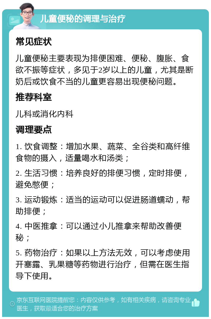 儿童便秘的调理与治疗 常见症状 儿童便秘主要表现为排便困难、便秘、腹胀、食欲不振等症状，多见于2岁以上的儿童，尤其是断奶后或饮食不当的儿童更容易出现便秘问题。 推荐科室 儿科或消化内科 调理要点 1. 饮食调整：增加水果、蔬菜、全谷类和高纤维食物的摄入，适量喝水和汤类； 2. 生活习惯：培养良好的排便习惯，定时排便，避免憋便； 3. 运动锻炼：适当的运动可以促进肠道蠕动，帮助排便； 4. 中医推拿：可以通过小儿推拿来帮助改善便秘； 5. 药物治疗：如果以上方法无效，可以考虑使用开塞露、乳果糖等药物进行治疗，但需在医生指导下使用。