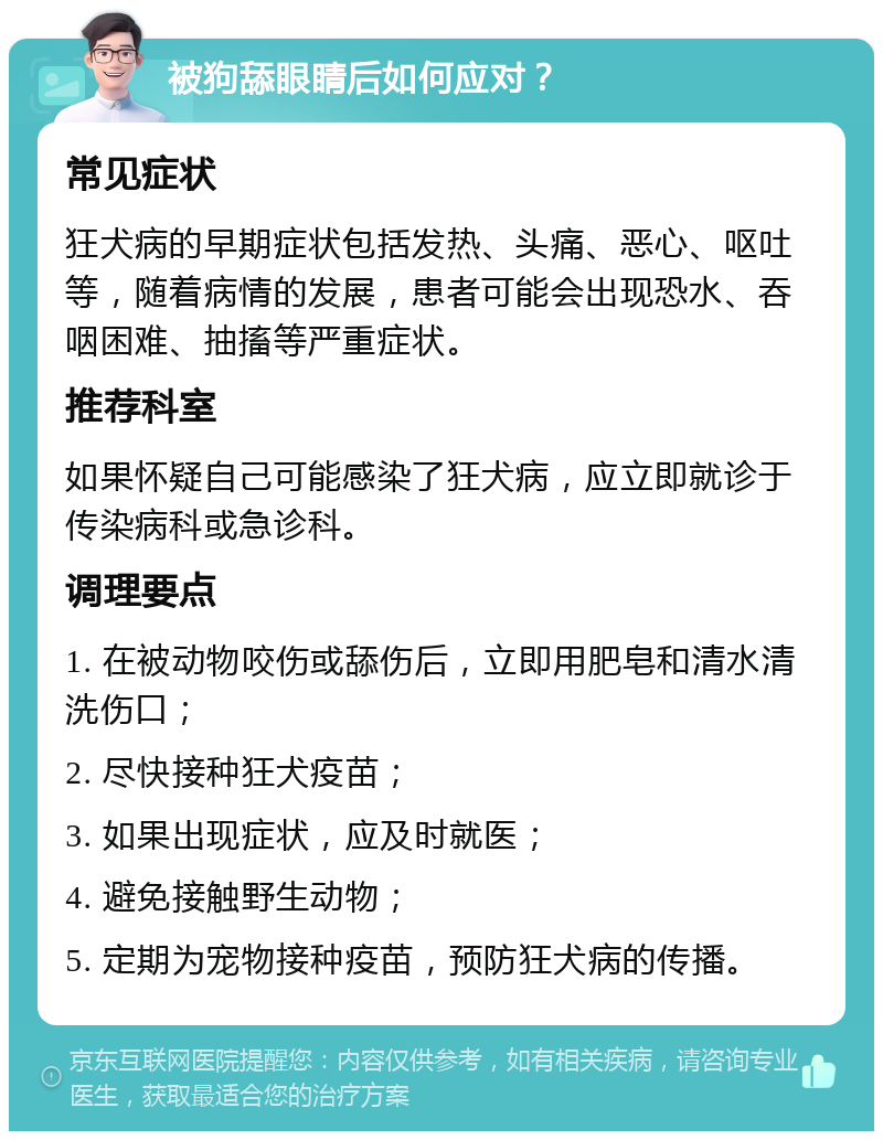 被狗舔眼睛后如何应对？ 常见症状 狂犬病的早期症状包括发热、头痛、恶心、呕吐等，随着病情的发展，患者可能会出现恐水、吞咽困难、抽搐等严重症状。 推荐科室 如果怀疑自己可能感染了狂犬病，应立即就诊于传染病科或急诊科。 调理要点 1. 在被动物咬伤或舔伤后，立即用肥皂和清水清洗伤口； 2. 尽快接种狂犬疫苗； 3. 如果出现症状，应及时就医； 4. 避免接触野生动物； 5. 定期为宠物接种疫苗，预防狂犬病的传播。