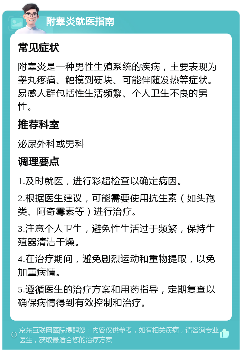 附睾炎就医指南 常见症状 附睾炎是一种男性生殖系统的疾病，主要表现为睾丸疼痛、触摸到硬块、可能伴随发热等症状。易感人群包括性生活频繁、个人卫生不良的男性。 推荐科室 泌尿外科或男科 调理要点 1.及时就医，进行彩超检查以确定病因。 2.根据医生建议，可能需要使用抗生素（如头孢类、阿奇霉素等）进行治疗。 3.注意个人卫生，避免性生活过于频繁，保持生殖器清洁干燥。 4.在治疗期间，避免剧烈运动和重物提取，以免加重病情。 5.遵循医生的治疗方案和用药指导，定期复查以确保病情得到有效控制和治疗。