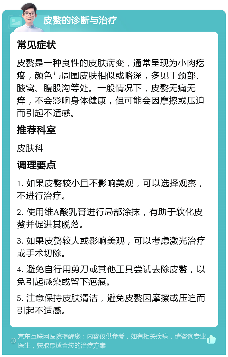 皮赘的诊断与治疗 常见症状 皮赘是一种良性的皮肤病变，通常呈现为小肉疙瘩，颜色与周围皮肤相似或略深，多见于颈部、腋窝、腹股沟等处。一般情况下，皮赘无痛无痒，不会影响身体健康，但可能会因摩擦或压迫而引起不适感。 推荐科室 皮肤科 调理要点 1. 如果皮赘较小且不影响美观，可以选择观察，不进行治疗。 2. 使用维A酸乳膏进行局部涂抹，有助于软化皮赘并促进其脱落。 3. 如果皮赘较大或影响美观，可以考虑激光治疗或手术切除。 4. 避免自行用剪刀或其他工具尝试去除皮赘，以免引起感染或留下疤痕。 5. 注意保持皮肤清洁，避免皮赘因摩擦或压迫而引起不适感。