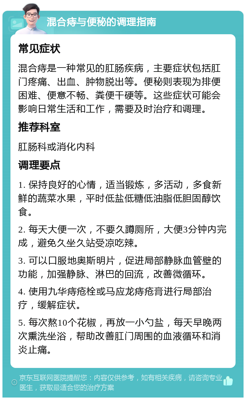 混合痔与便秘的调理指南 常见症状 混合痔是一种常见的肛肠疾病，主要症状包括肛门疼痛、出血、肿物脱出等。便秘则表现为排便困难、便意不畅、粪便干硬等。这些症状可能会影响日常生活和工作，需要及时治疗和调理。 推荐科室 肛肠科或消化内科 调理要点 1. 保持良好的心情，适当锻炼，多活动，多食新鲜的蔬菜水果，平时低盐低糖低油脂低胆固醇饮食。 2. 每天大便一次，不要久蹲厕所，大便3分钟内完成，避免久坐久站受凉吃辣。 3. 可以口服地奥斯明片，促进局部静脉血管壁的功能，加强静脉、淋巴的回流，改善微循环。 4. 使用九华痔疮栓或马应龙痔疮膏进行局部治疗，缓解症状。 5. 每次熬10个花椒，再放一小勺盐，每天早晚两次熏洗坐浴，帮助改善肛门周围的血液循环和消炎止痛。