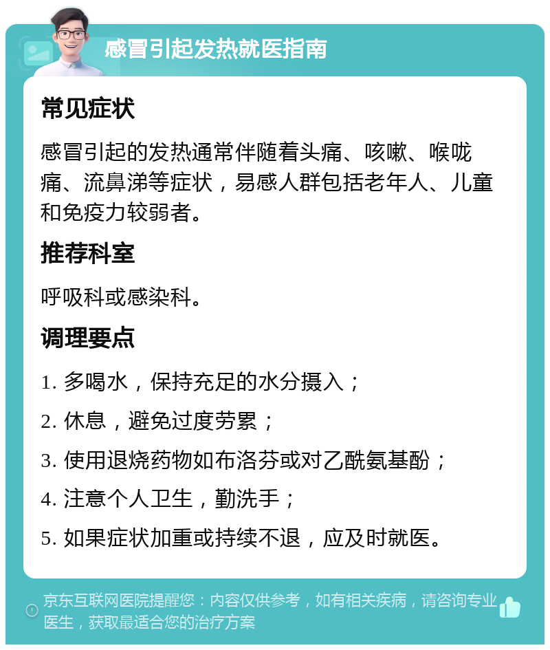 感冒引起发热就医指南 常见症状 感冒引起的发热通常伴随着头痛、咳嗽、喉咙痛、流鼻涕等症状，易感人群包括老年人、儿童和免疫力较弱者。 推荐科室 呼吸科或感染科。 调理要点 1. 多喝水，保持充足的水分摄入； 2. 休息，避免过度劳累； 3. 使用退烧药物如布洛芬或对乙酰氨基酚； 4. 注意个人卫生，勤洗手； 5. 如果症状加重或持续不退，应及时就医。