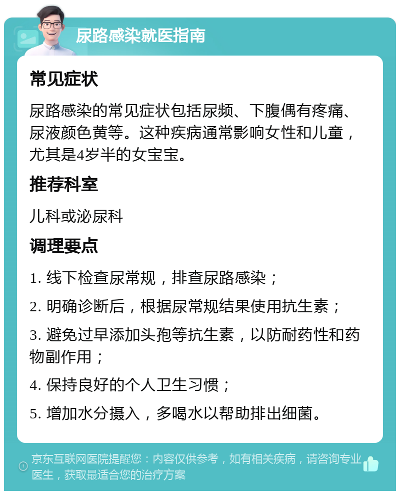 尿路感染就医指南 常见症状 尿路感染的常见症状包括尿频、下腹偶有疼痛、尿液颜色黄等。这种疾病通常影响女性和儿童，尤其是4岁半的女宝宝。 推荐科室 儿科或泌尿科 调理要点 1. 线下检查尿常规，排查尿路感染； 2. 明确诊断后，根据尿常规结果使用抗生素； 3. 避免过早添加头孢等抗生素，以防耐药性和药物副作用； 4. 保持良好的个人卫生习惯； 5. 增加水分摄入，多喝水以帮助排出细菌。