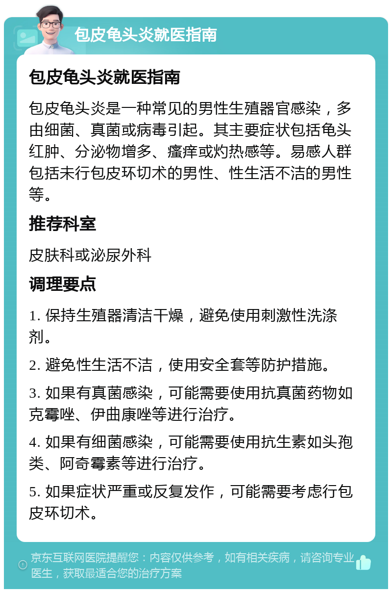 包皮龟头炎就医指南 包皮龟头炎就医指南 包皮龟头炎是一种常见的男性生殖器官感染，多由细菌、真菌或病毒引起。其主要症状包括龟头红肿、分泌物增多、瘙痒或灼热感等。易感人群包括未行包皮环切术的男性、性生活不洁的男性等。 推荐科室 皮肤科或泌尿外科 调理要点 1. 保持生殖器清洁干燥，避免使用刺激性洗涤剂。 2. 避免性生活不洁，使用安全套等防护措施。 3. 如果有真菌感染，可能需要使用抗真菌药物如克霉唑、伊曲康唑等进行治疗。 4. 如果有细菌感染，可能需要使用抗生素如头孢类、阿奇霉素等进行治疗。 5. 如果症状严重或反复发作，可能需要考虑行包皮环切术。