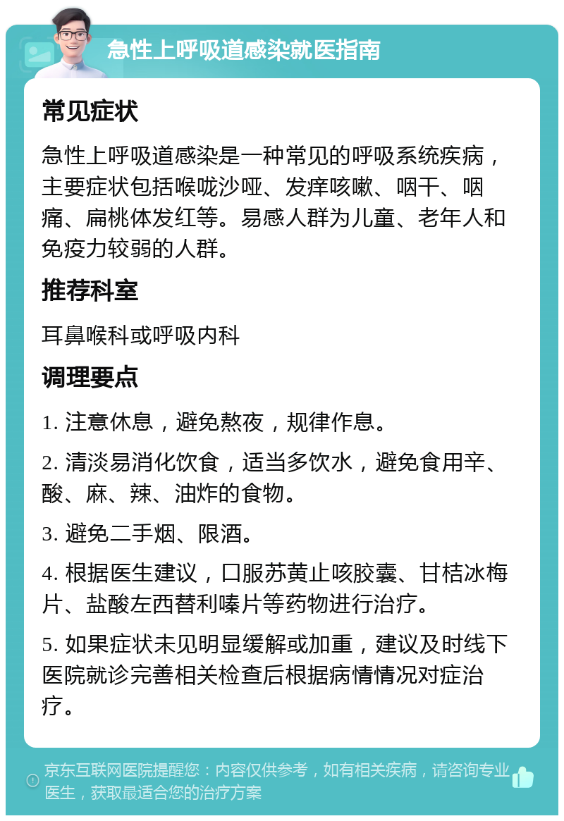 急性上呼吸道感染就医指南 常见症状 急性上呼吸道感染是一种常见的呼吸系统疾病，主要症状包括喉咙沙哑、发痒咳嗽、咽干、咽痛、扁桃体发红等。易感人群为儿童、老年人和免疫力较弱的人群。 推荐科室 耳鼻喉科或呼吸内科 调理要点 1. 注意休息，避免熬夜，规律作息。 2. 清淡易消化饮食，适当多饮水，避免食用辛、酸、麻、辣、油炸的食物。 3. 避免二手烟、限酒。 4. 根据医生建议，口服苏黄止咳胶囊、甘桔冰梅片、盐酸左西替利嗪片等药物进行治疗。 5. 如果症状未见明显缓解或加重，建议及时线下医院就诊完善相关检查后根据病情情况对症治疗。