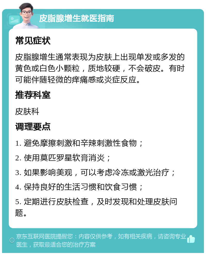 皮脂腺增生就医指南 常见症状 皮脂腺增生通常表现为皮肤上出现单发或多发的黄色或白色小颗粒，质地较硬，不会破皮。有时可能伴随轻微的痒痛感或炎症反应。 推荐科室 皮肤科 调理要点 1. 避免摩擦刺激和辛辣刺激性食物； 2. 使用莫匹罗星软膏消炎； 3. 如果影响美观，可以考虑冷冻或激光治疗； 4. 保持良好的生活习惯和饮食习惯； 5. 定期进行皮肤检查，及时发现和处理皮肤问题。