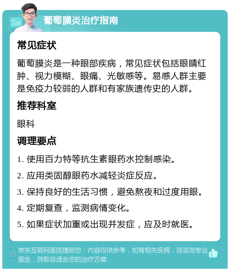 葡萄膜炎治疗指南 常见症状 葡萄膜炎是一种眼部疾病，常见症状包括眼睛红肿、视力模糊、眼痛、光敏感等。易感人群主要是免疫力较弱的人群和有家族遗传史的人群。 推荐科室 眼科 调理要点 1. 使用百力特等抗生素眼药水控制感染。 2. 应用类固醇眼药水减轻炎症反应。 3. 保持良好的生活习惯，避免熬夜和过度用眼。 4. 定期复查，监测病情变化。 5. 如果症状加重或出现并发症，应及时就医。