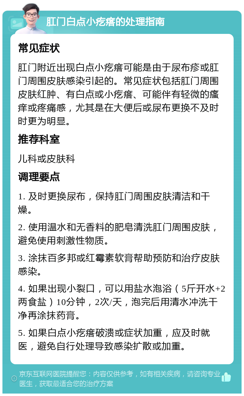 肛门白点小疙瘩的处理指南 常见症状 肛门附近出现白点小疙瘩可能是由于尿布疹或肛门周围皮肤感染引起的。常见症状包括肛门周围皮肤红肿、有白点或小疙瘩、可能伴有轻微的瘙痒或疼痛感，尤其是在大便后或尿布更换不及时时更为明显。 推荐科室 儿科或皮肤科 调理要点 1. 及时更换尿布，保持肛门周围皮肤清洁和干燥。 2. 使用温水和无香料的肥皂清洗肛门周围皮肤，避免使用刺激性物质。 3. 涂抹百多邦或红霉素软膏帮助预防和治疗皮肤感染。 4. 如果出现小裂口，可以用盐水泡浴（5斤开水+2两食盐）10分钟，2次/天，泡完后用清水冲洗干净再涂抹药膏。 5. 如果白点小疙瘩破溃或症状加重，应及时就医，避免自行处理导致感染扩散或加重。