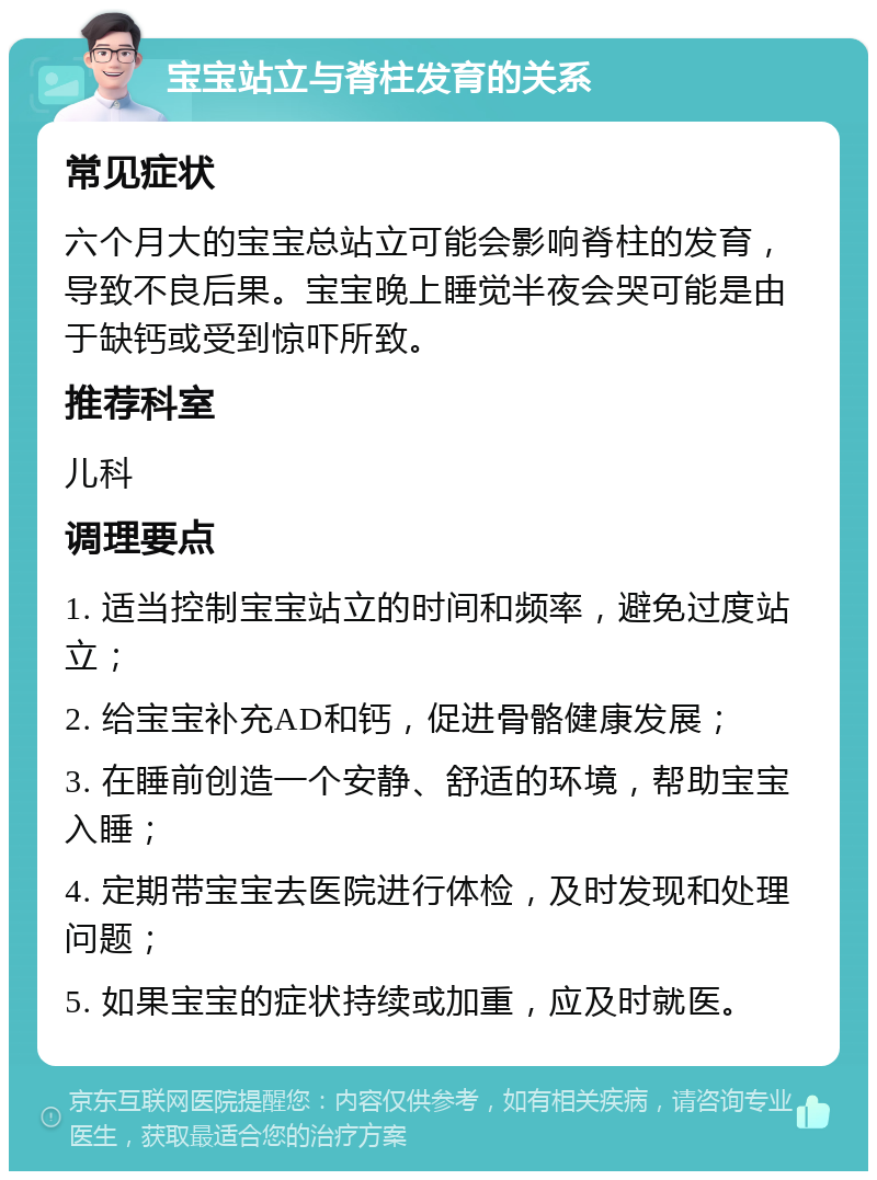 宝宝站立与脊柱发育的关系 常见症状 六个月大的宝宝总站立可能会影响脊柱的发育，导致不良后果。宝宝晚上睡觉半夜会哭可能是由于缺钙或受到惊吓所致。 推荐科室 儿科 调理要点 1. 适当控制宝宝站立的时间和频率，避免过度站立； 2. 给宝宝补充AD和钙，促进骨骼健康发展； 3. 在睡前创造一个安静、舒适的环境，帮助宝宝入睡； 4. 定期带宝宝去医院进行体检，及时发现和处理问题； 5. 如果宝宝的症状持续或加重，应及时就医。