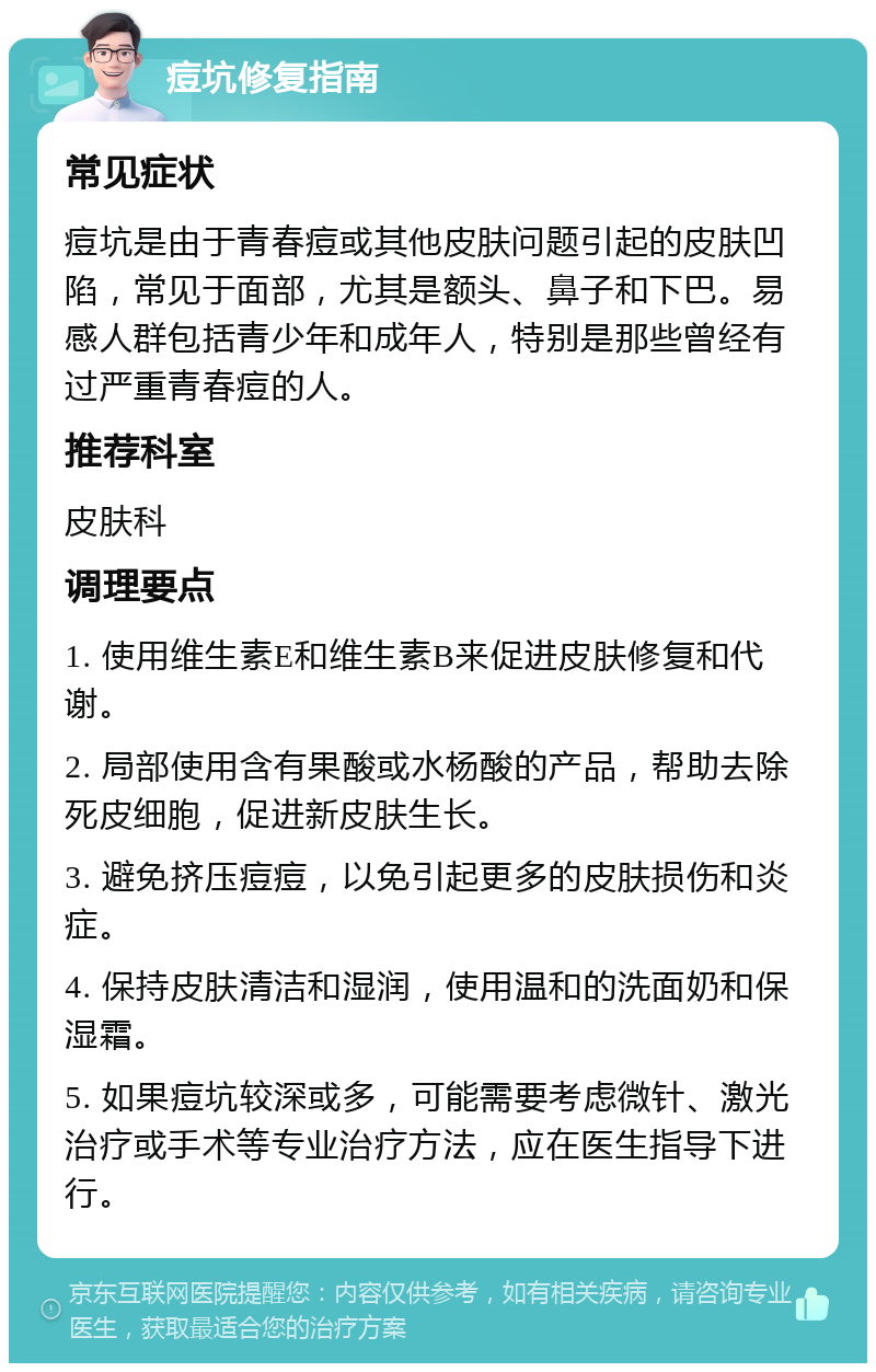 痘坑修复指南 常见症状 痘坑是由于青春痘或其他皮肤问题引起的皮肤凹陷，常见于面部，尤其是额头、鼻子和下巴。易感人群包括青少年和成年人，特别是那些曾经有过严重青春痘的人。 推荐科室 皮肤科 调理要点 1. 使用维生素E和维生素B来促进皮肤修复和代谢。 2. 局部使用含有果酸或水杨酸的产品，帮助去除死皮细胞，促进新皮肤生长。 3. 避免挤压痘痘，以免引起更多的皮肤损伤和炎症。 4. 保持皮肤清洁和湿润，使用温和的洗面奶和保湿霜。 5. 如果痘坑较深或多，可能需要考虑微针、激光治疗或手术等专业治疗方法，应在医生指导下进行。