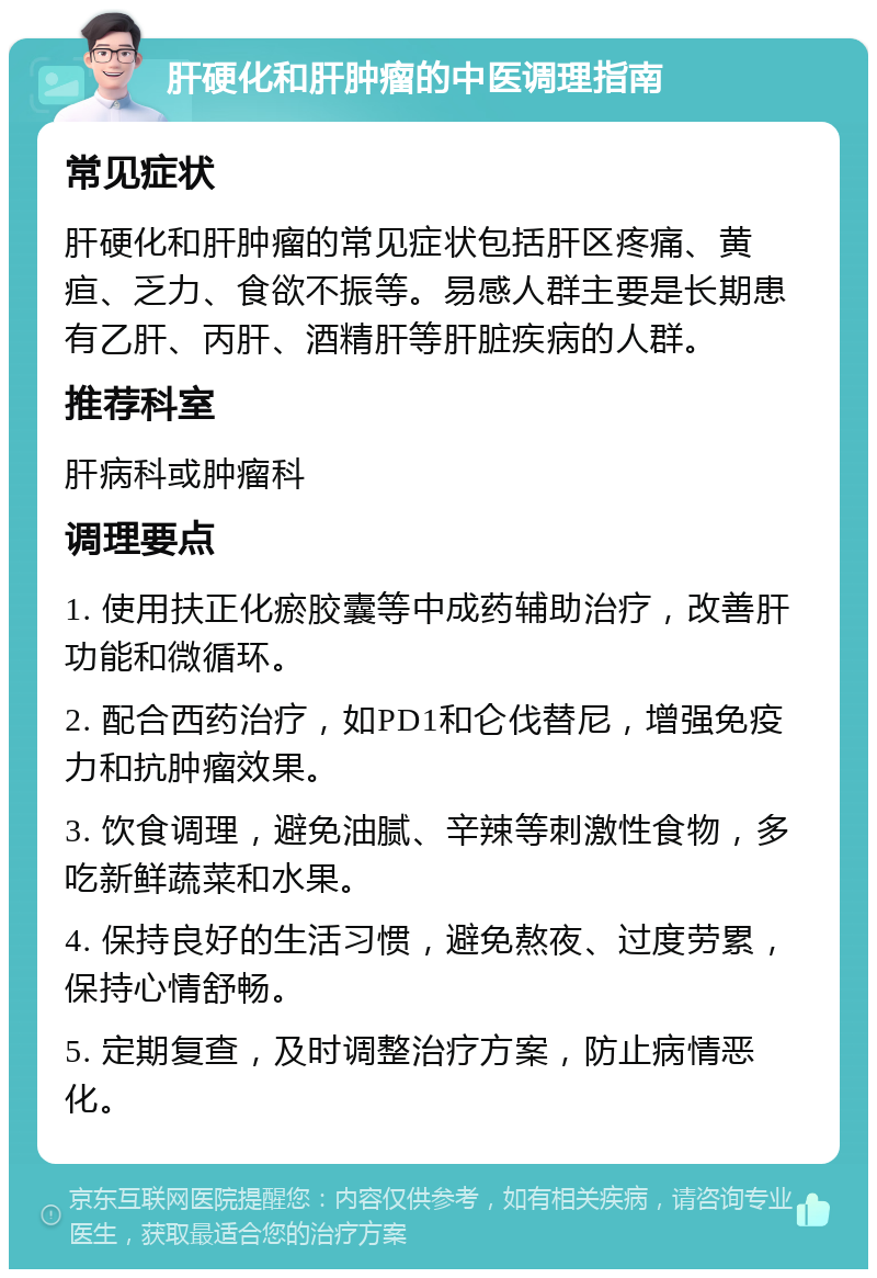 肝硬化和肝肿瘤的中医调理指南 常见症状 肝硬化和肝肿瘤的常见症状包括肝区疼痛、黄疸、乏力、食欲不振等。易感人群主要是长期患有乙肝、丙肝、酒精肝等肝脏疾病的人群。 推荐科室 肝病科或肿瘤科 调理要点 1. 使用扶正化瘀胶囊等中成药辅助治疗，改善肝功能和微循环。 2. 配合西药治疗，如PD1和仑伐替尼，增强免疫力和抗肿瘤效果。 3. 饮食调理，避免油腻、辛辣等刺激性食物，多吃新鲜蔬菜和水果。 4. 保持良好的生活习惯，避免熬夜、过度劳累，保持心情舒畅。 5. 定期复查，及时调整治疗方案，防止病情恶化。