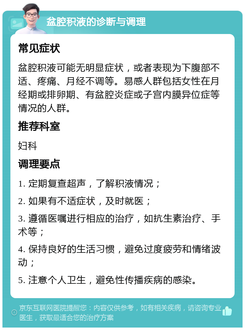 盆腔积液的诊断与调理 常见症状 盆腔积液可能无明显症状，或者表现为下腹部不适、疼痛、月经不调等。易感人群包括女性在月经期或排卵期、有盆腔炎症或子宫内膜异位症等情况的人群。 推荐科室 妇科 调理要点 1. 定期复查超声，了解积液情况； 2. 如果有不适症状，及时就医； 3. 遵循医嘱进行相应的治疗，如抗生素治疗、手术等； 4. 保持良好的生活习惯，避免过度疲劳和情绪波动； 5. 注意个人卫生，避免性传播疾病的感染。