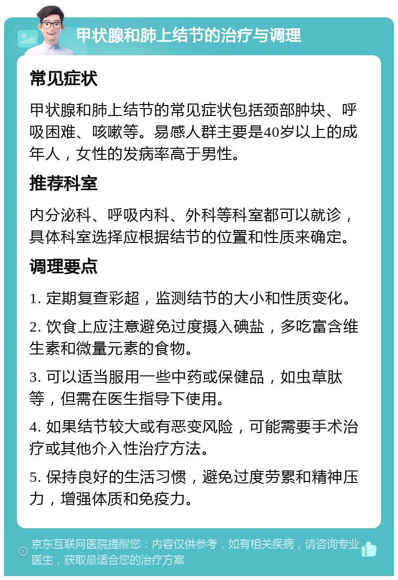 甲状腺和肺上结节的治疗与调理 常见症状 甲状腺和肺上结节的常见症状包括颈部肿块、呼吸困难、咳嗽等。易感人群主要是40岁以上的成年人，女性的发病率高于男性。 推荐科室 内分泌科、呼吸内科、外科等科室都可以就诊，具体科室选择应根据结节的位置和性质来确定。 调理要点 1. 定期复查彩超，监测结节的大小和性质变化。 2. 饮食上应注意避免过度摄入碘盐，多吃富含维生素和微量元素的食物。 3. 可以适当服用一些中药或保健品，如虫草肽等，但需在医生指导下使用。 4. 如果结节较大或有恶变风险，可能需要手术治疗或其他介入性治疗方法。 5. 保持良好的生活习惯，避免过度劳累和精神压力，增强体质和免疫力。