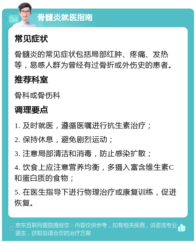 骨髓炎就医指南 常见症状 骨髓炎的常见症状包括局部红肿、疼痛、发热等，易感人群为曾经有过骨折或外伤史的患者。 推荐科室 骨科或骨伤科 调理要点 1. 及时就医，遵循医嘱进行抗生素治疗； 2. 保持休息，避免剧烈运动； 3. 注意局部清洁和消毒，防止感染扩散； 4. 饮食上应注意营养均衡，多摄入富含维生素C和蛋白质的食物； 5. 在医生指导下进行物理治疗或康复训练，促进恢复。