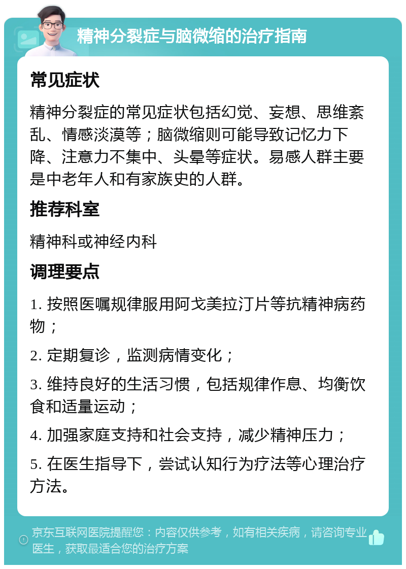 精神分裂症与脑微缩的治疗指南 常见症状 精神分裂症的常见症状包括幻觉、妄想、思维紊乱、情感淡漠等；脑微缩则可能导致记忆力下降、注意力不集中、头晕等症状。易感人群主要是中老年人和有家族史的人群。 推荐科室 精神科或神经内科 调理要点 1. 按照医嘱规律服用阿戈美拉汀片等抗精神病药物； 2. 定期复诊，监测病情变化； 3. 维持良好的生活习惯，包括规律作息、均衡饮食和适量运动； 4. 加强家庭支持和社会支持，减少精神压力； 5. 在医生指导下，尝试认知行为疗法等心理治疗方法。