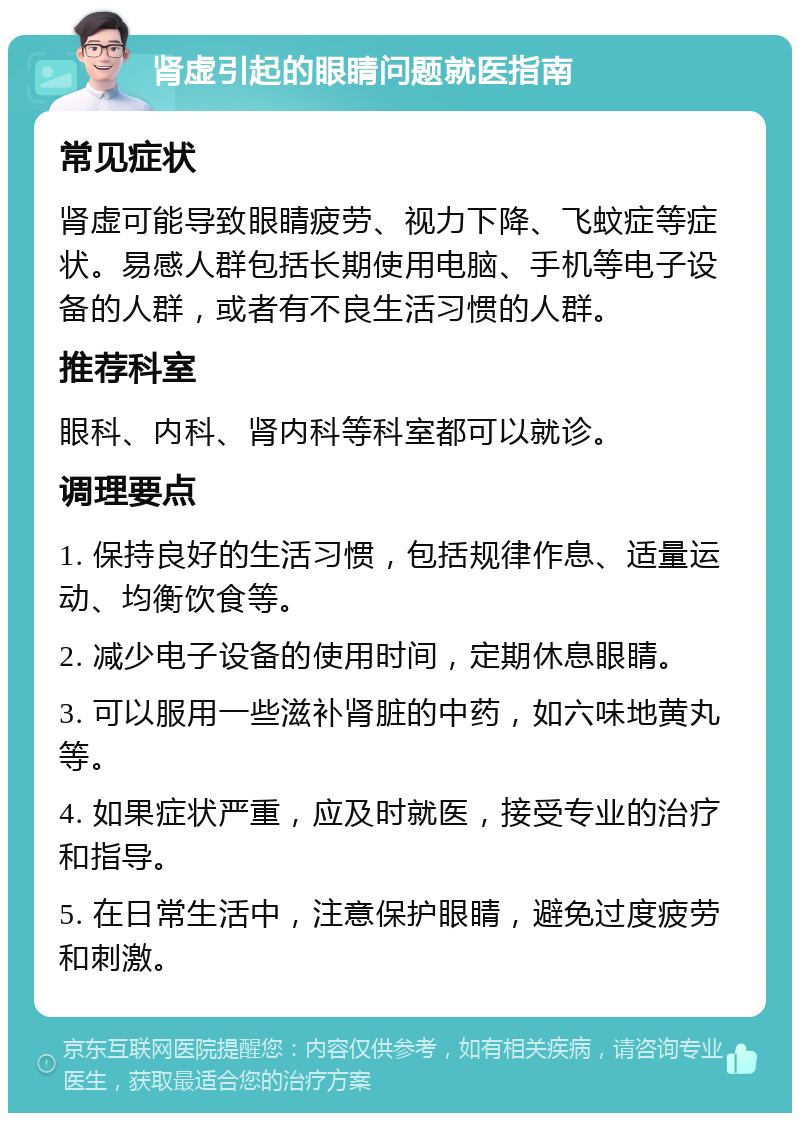 肾虚引起的眼睛问题就医指南 常见症状 肾虚可能导致眼睛疲劳、视力下降、飞蚊症等症状。易感人群包括长期使用电脑、手机等电子设备的人群，或者有不良生活习惯的人群。 推荐科室 眼科、内科、肾内科等科室都可以就诊。 调理要点 1. 保持良好的生活习惯，包括规律作息、适量运动、均衡饮食等。 2. 减少电子设备的使用时间，定期休息眼睛。 3. 可以服用一些滋补肾脏的中药，如六味地黄丸等。 4. 如果症状严重，应及时就医，接受专业的治疗和指导。 5. 在日常生活中，注意保护眼睛，避免过度疲劳和刺激。