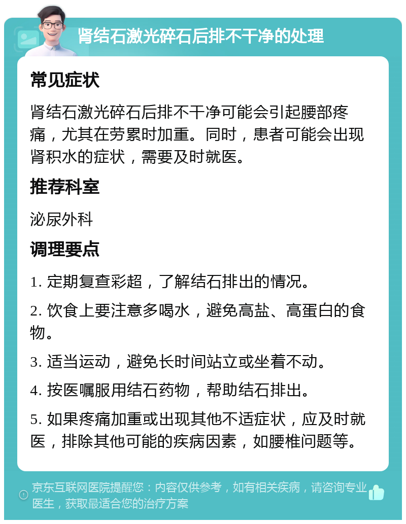 肾结石激光碎石后排不干净的处理 常见症状 肾结石激光碎石后排不干净可能会引起腰部疼痛，尤其在劳累时加重。同时，患者可能会出现肾积水的症状，需要及时就医。 推荐科室 泌尿外科 调理要点 1. 定期复查彩超，了解结石排出的情况。 2. 饮食上要注意多喝水，避免高盐、高蛋白的食物。 3. 适当运动，避免长时间站立或坐着不动。 4. 按医嘱服用结石药物，帮助结石排出。 5. 如果疼痛加重或出现其他不适症状，应及时就医，排除其他可能的疾病因素，如腰椎问题等。