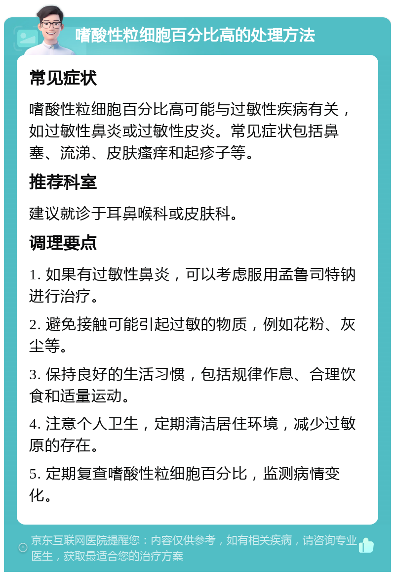 嗜酸性粒细胞百分比高的处理方法 常见症状 嗜酸性粒细胞百分比高可能与过敏性疾病有关，如过敏性鼻炎或过敏性皮炎。常见症状包括鼻塞、流涕、皮肤瘙痒和起疹子等。 推荐科室 建议就诊于耳鼻喉科或皮肤科。 调理要点 1. 如果有过敏性鼻炎，可以考虑服用孟鲁司特钠进行治疗。 2. 避免接触可能引起过敏的物质，例如花粉、灰尘等。 3. 保持良好的生活习惯，包括规律作息、合理饮食和适量运动。 4. 注意个人卫生，定期清洁居住环境，减少过敏原的存在。 5. 定期复查嗜酸性粒细胞百分比，监测病情变化。