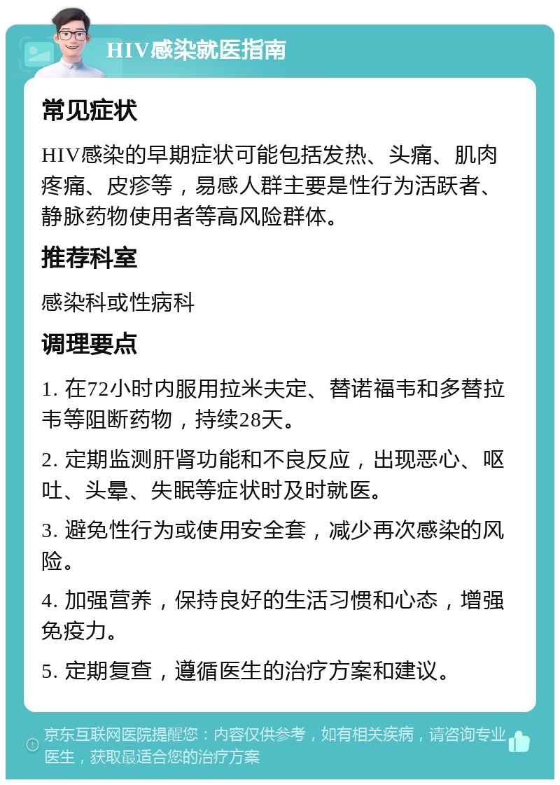 HIV感染就医指南 常见症状 HIV感染的早期症状可能包括发热、头痛、肌肉疼痛、皮疹等，易感人群主要是性行为活跃者、静脉药物使用者等高风险群体。 推荐科室 感染科或性病科 调理要点 1. 在72小时内服用拉米夫定、替诺福韦和多替拉韦等阻断药物，持续28天。 2. 定期监测肝肾功能和不良反应，出现恶心、呕吐、头晕、失眠等症状时及时就医。 3. 避免性行为或使用安全套，减少再次感染的风险。 4. 加强营养，保持良好的生活习惯和心态，增强免疫力。 5. 定期复查，遵循医生的治疗方案和建议。