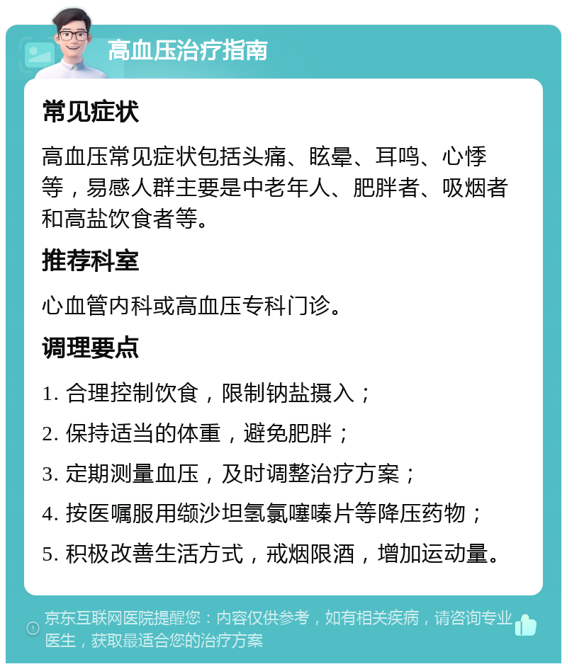 高血压治疗指南 常见症状 高血压常见症状包括头痛、眩晕、耳鸣、心悸等，易感人群主要是中老年人、肥胖者、吸烟者和高盐饮食者等。 推荐科室 心血管内科或高血压专科门诊。 调理要点 1. 合理控制饮食，限制钠盐摄入； 2. 保持适当的体重，避免肥胖； 3. 定期测量血压，及时调整治疗方案； 4. 按医嘱服用缬沙坦氢氯噻嗪片等降压药物； 5. 积极改善生活方式，戒烟限酒，增加运动量。