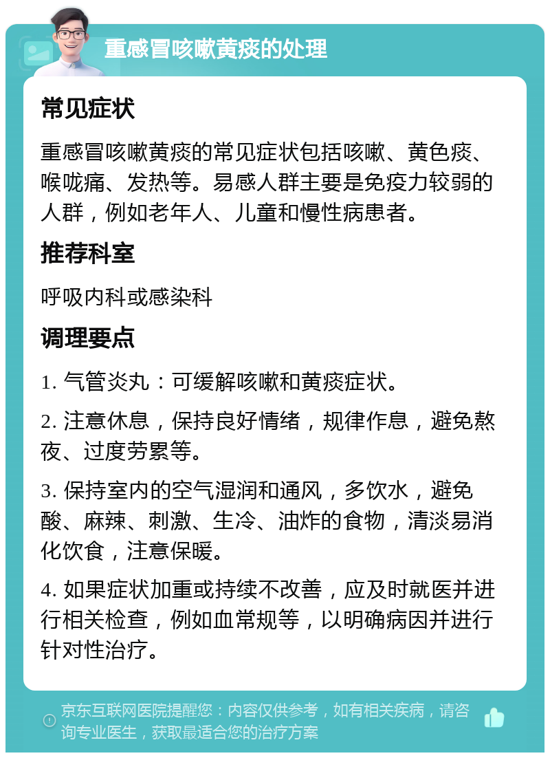 重感冒咳嗽黄痰的处理 常见症状 重感冒咳嗽黄痰的常见症状包括咳嗽、黄色痰、喉咙痛、发热等。易感人群主要是免疫力较弱的人群，例如老年人、儿童和慢性病患者。 推荐科室 呼吸内科或感染科 调理要点 1. 气管炎丸：可缓解咳嗽和黄痰症状。 2. 注意休息，保持良好情绪，规律作息，避免熬夜、过度劳累等。 3. 保持室内的空气湿润和通风，多饮水，避免酸、麻辣、刺激、生冷、油炸的食物，清淡易消化饮食，注意保暖。 4. 如果症状加重或持续不改善，应及时就医并进行相关检查，例如血常规等，以明确病因并进行针对性治疗。