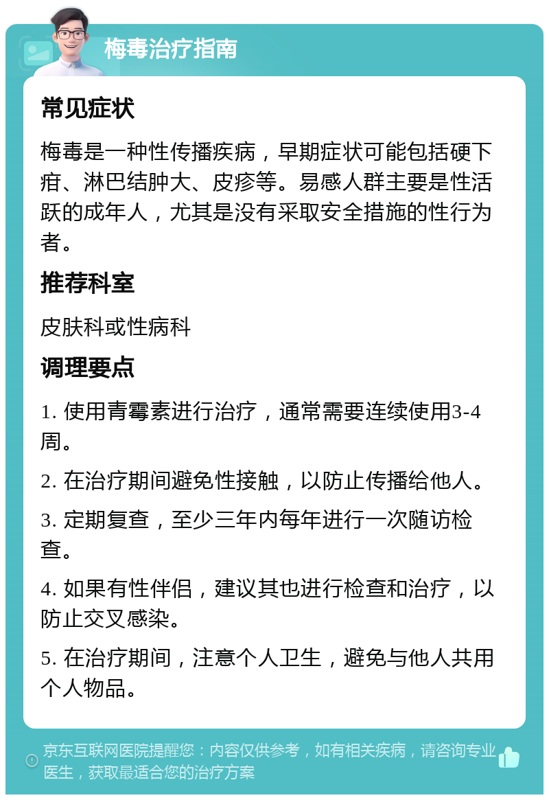 梅毒治疗指南 常见症状 梅毒是一种性传播疾病，早期症状可能包括硬下疳、淋巴结肿大、皮疹等。易感人群主要是性活跃的成年人，尤其是没有采取安全措施的性行为者。 推荐科室 皮肤科或性病科 调理要点 1. 使用青霉素进行治疗，通常需要连续使用3-4周。 2. 在治疗期间避免性接触，以防止传播给他人。 3. 定期复查，至少三年内每年进行一次随访检查。 4. 如果有性伴侣，建议其也进行检查和治疗，以防止交叉感染。 5. 在治疗期间，注意个人卫生，避免与他人共用个人物品。