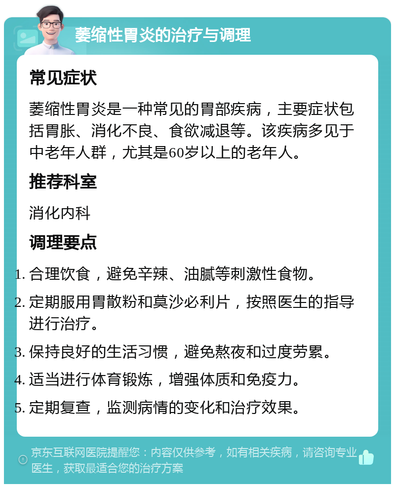 萎缩性胃炎的治疗与调理 常见症状 萎缩性胃炎是一种常见的胃部疾病，主要症状包括胃胀、消化不良、食欲减退等。该疾病多见于中老年人群，尤其是60岁以上的老年人。 推荐科室 消化内科 调理要点 合理饮食，避免辛辣、油腻等刺激性食物。 定期服用胃散粉和莫沙必利片，按照医生的指导进行治疗。 保持良好的生活习惯，避免熬夜和过度劳累。 适当进行体育锻炼，增强体质和免疫力。 定期复查，监测病情的变化和治疗效果。